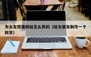 安顺为女友搭建网站怎么弄的（给女朋友制作一个网页）