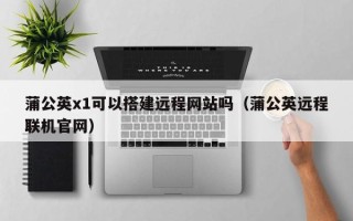 安顺蒲公英x1可以搭建远程网站吗（蒲公英远程联机官网）